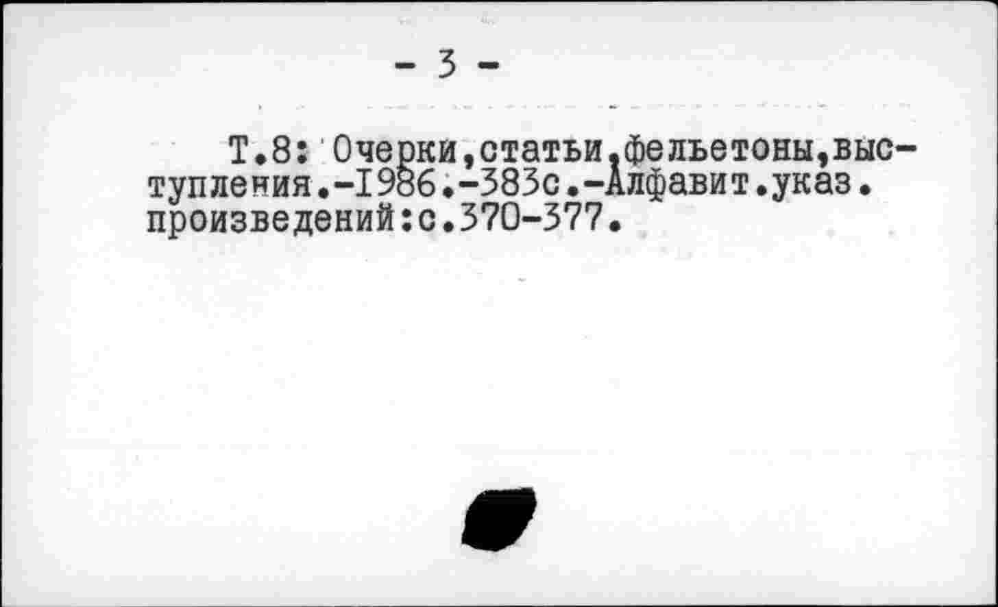 ﻿- 3 -
Т.8: Очерки,статьи.фельетоны,выступ ления .-1986 .-383с.-Алфавит.указ. произведений:с.370-377•